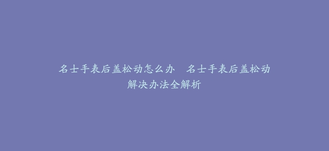 名士手表后盖松动怎么办–名士手表后盖松动解决办法全解析