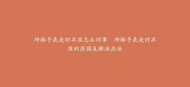 坤格手表走时不准怎么回事–坤格手表走时不准的原因及解决办法