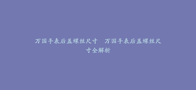 万国手表后盖螺丝尺寸–万国手表后盖螺丝尺寸全解析