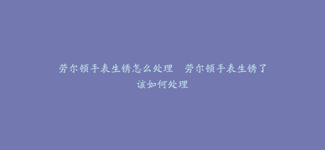 劳尔顿手表生锈怎么处理–劳尔顿手表生锈了该如何处理