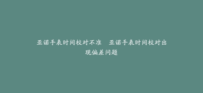 亚诺手表时间校对不准–亚诺手表时间校对出现偏差问题