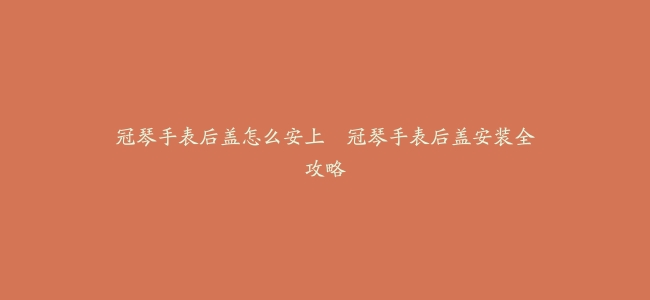冠琴手表后盖怎么安上–冠琴手表后盖安装全攻略