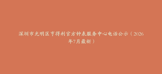 深圳市光明区亨得利官方钟表服务中心电话公示（2026年7月最新）