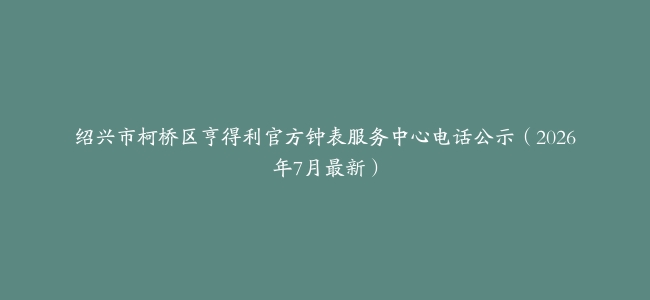 绍兴市柯桥区亨得利官方钟表服务中心电话公示（2026年7月最新）
