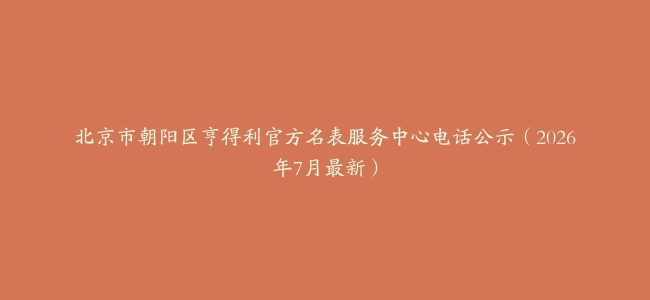北京市朝阳区亨得利官方名表服务中心电话公示（2026年7月最新）