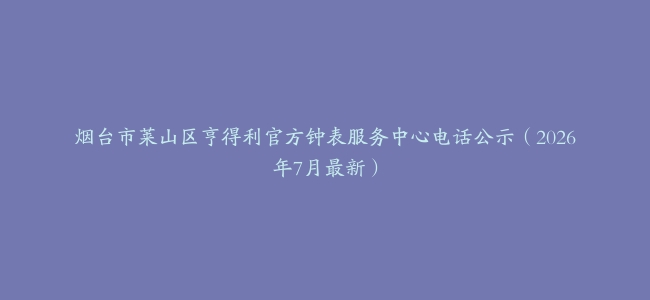 烟台市莱山区亨得利官方钟表服务中心电话公示（2026年7月最新）
