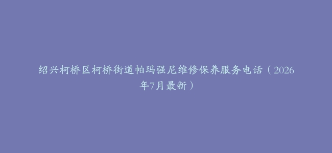 绍兴柯桥区柯桥街道帕玛强尼维修保养服务电话（2026年7月最新）