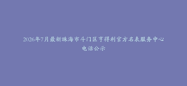 2026年7月最新珠海市斗门区亨得利官方名表服务中心电话公示