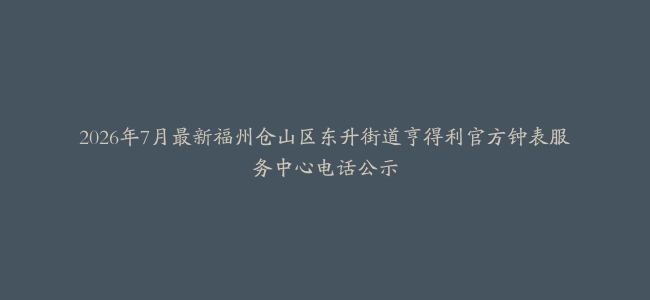 2026年7月最新福州仓山区东升街道亨得利官方钟表服务中心电话公示