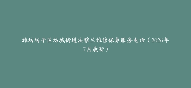 潍坊坊子区坊城街道法穆兰维修保养服务电话（2026年7月最新）