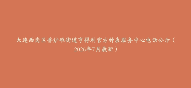 大连西岗区香炉礁街道亨得利官方钟表服务中心电话公示（2026年7月最新）