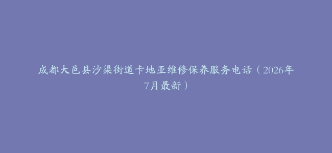 成都大邑县沙渠街道卡地亚维修保养服务电话（2026年7月最新）