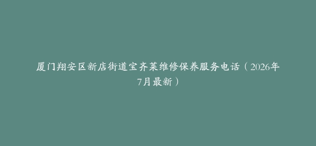 厦门翔安区新店街道宝齐莱维修保养服务电话（2026年7月最新）