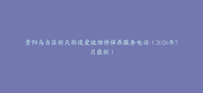 贵阳乌当区新天街道爱彼维修保养服务电话（2026年7月最新）