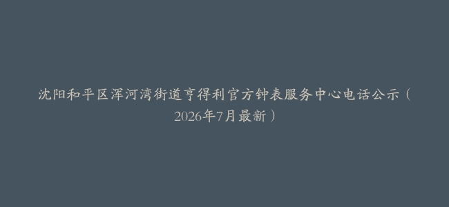 沈阳和平区浑河湾街道亨得利官方钟表服务中心电话公示（2026年7月最新）